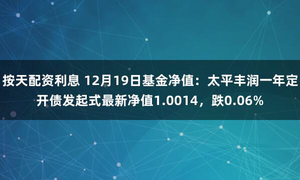 按天配资利息 12月19日基金净值：太平丰润一年定开债发起式最新净值1.0014，跌0.06%