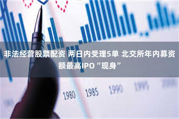 非法经营股票配资 两日内受理5单 北交所年内募资额最高IPO“现身”