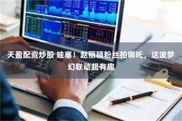 天盈配资炒股 哇塞！赵丽颖粉丝拍哪吒，这波梦幻联动超有趣