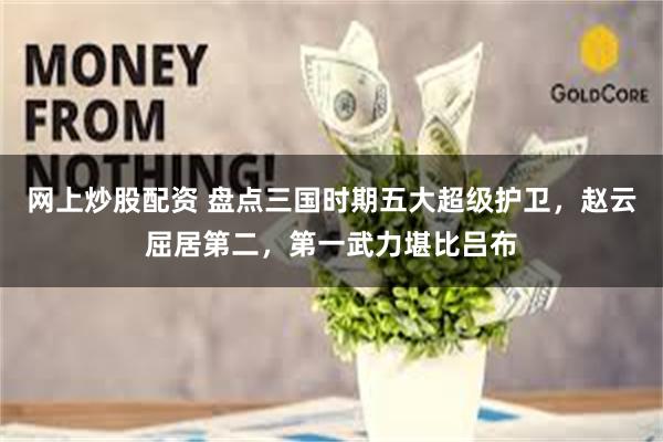 网上炒股配资 盘点三国时期五大超级护卫，赵云屈居第二，第一武力堪比吕布