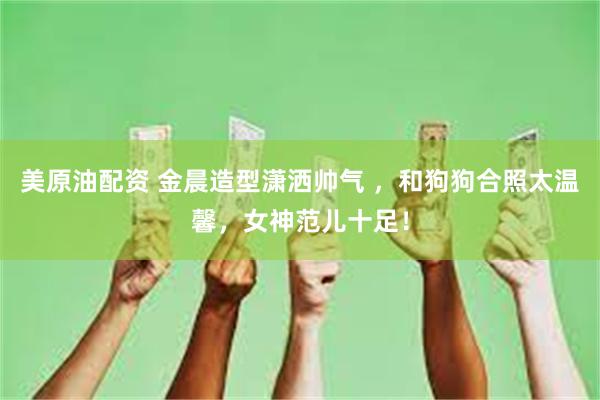 美原油配资 金晨造型潇洒帅气 ，和狗狗合照太温馨，女神范儿十足！