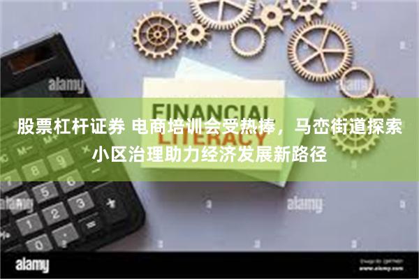 股票杠杆证券 电商培训会受热捧，马峦街道探索小区治理助力经济发展新路径