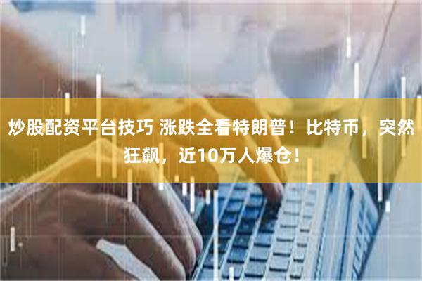 炒股配资平台技巧 涨跌全看特朗普！比特币，突然狂飙，近10万人爆仓！
