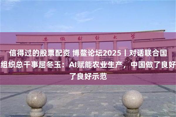 信得过的股票配资 博鳌论坛2025丨对话联合国粮农组织总干事屈冬玉：AI赋能农业生产，中国做了良好示范