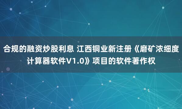 合规的融资炒股利息 江西铜业新注册《磨矿浓细度计算器软件V1.0》项目的软件著作权