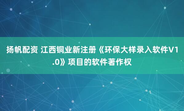扬帆配资 江西铜业新注册《环保大样录入软件V1.0》项目的软件著作权