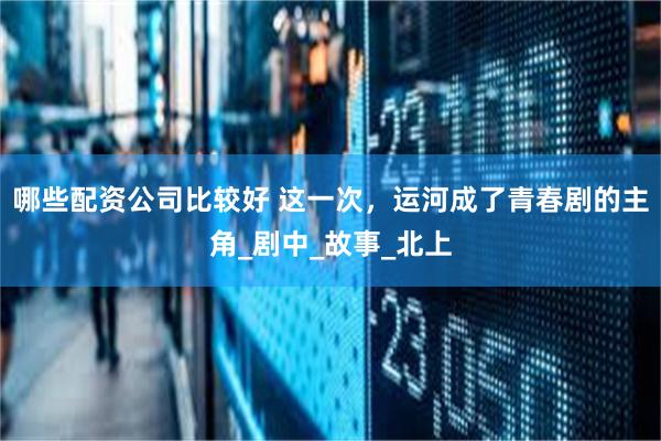 哪些配资公司比较好 这一次，运河成了青春剧的主角_剧中_故事_北上