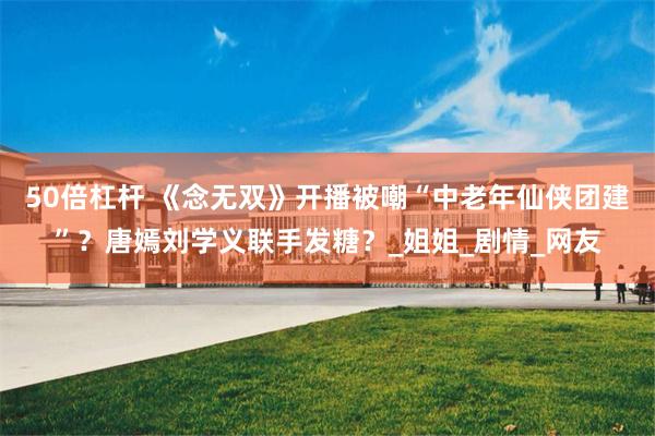 50倍杠杆 《念无双》开播被嘲“中老年仙侠团建”？唐嫣刘学义联手发糖？_姐姐_剧情_网友