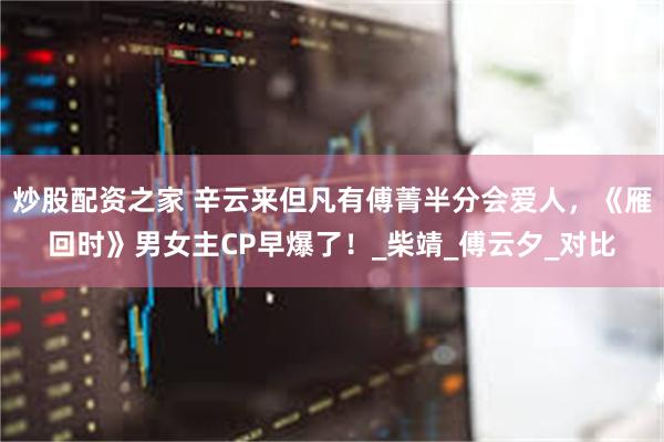炒股配资之家 辛云来但凡有傅菁半分会爱人，《雁回时》男女主CP早爆了！_柴靖_傅云夕_对比