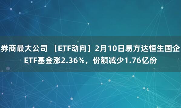 券商最大公司 【ETF动向】2月10日易方达恒生国企ETF基金涨2.36%，份额减少1.76亿份