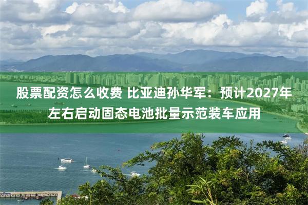 股票配资怎么收费 比亚迪孙华军：预计2027年左右启动固态电池批量示范装车应用