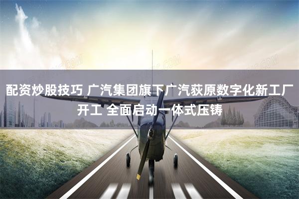 配资炒股技巧 广汽集团旗下广汽荻原数字化新工厂开工 全面启动一体式压铸