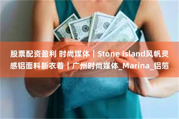 股票配资盈利 时尚媒体｜Stone Island风帆灵感铝面料新衣着｜广州时尚媒体_Marina_铝箔
