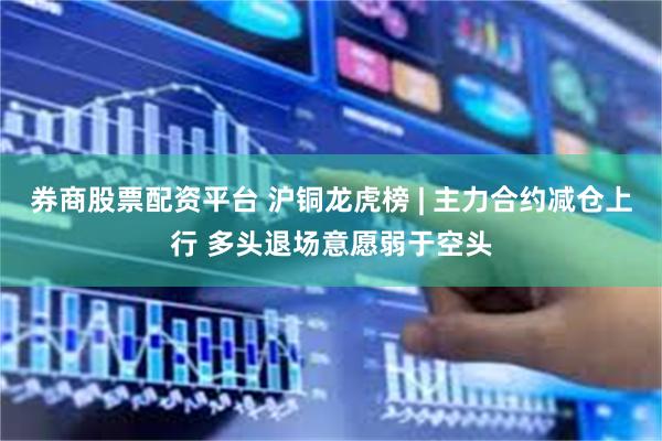 券商股票配资平台 沪铜龙虎榜 | 主力合约减仓上行 多头退场意愿弱于空头
