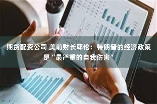 期货配资公司 美前财长耶伦：特朗普的经济政策是“最严重的自我伤害”