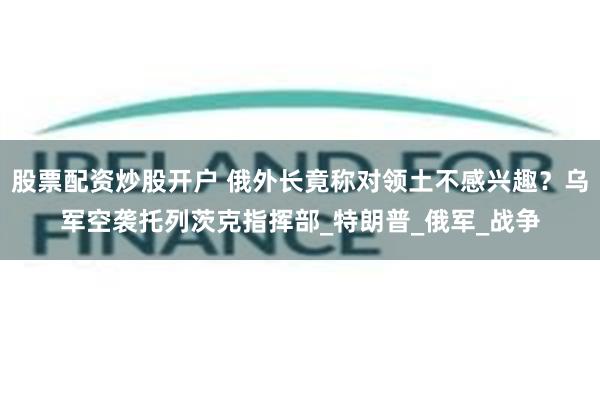 股票配资炒股开户 俄外长竟称对领土不感兴趣？乌军空袭托列茨克指挥部_特朗普_俄军_战争