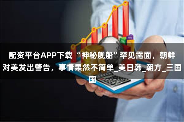 配资平台APP下载 “神秘舰船”罕见露面，朝鲜对美发出警告，事情果然不简单_美日韩_朝方_三国