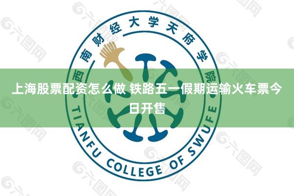 上海股票配资怎么做 铁路五一假期运输火车票今日开售