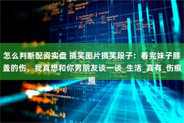 怎么判断配资实盘 搞笑图片搞笑段子：看完妹子膝盖的伤，我真想和你男朋友谈一谈_生活_真有_伤痕