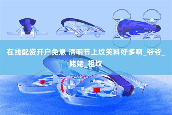 在线配资开户免息 清明节上坟笑料好多啊_爷爷_姥姥_祖坟