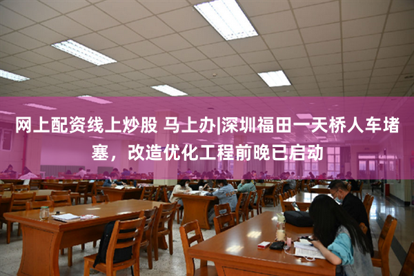网上配资线上炒股 马上办|深圳福田一天桥人车堵塞，改造优化工程前晚已启动