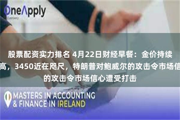 股票配资实力排名 4月22日财经早餐：金价持续刷新历史新高，3450近在咫尺，特朗普对鲍威尔的攻击令市场信心遭受打击