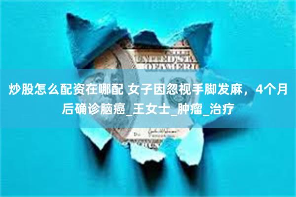 炒股怎么配资在哪配 女子因忽视手脚发麻，4个月后确诊脑癌_王女士_肿瘤_治疗