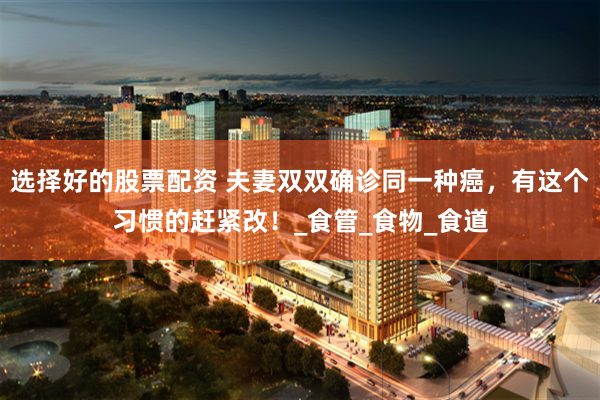 选择好的股票配资 夫妻双双确诊同一种癌，有这个习惯的赶紧改！_食管_食物_食道