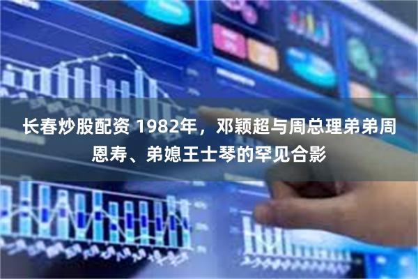 长春炒股配资 1982年，邓颖超与周总理弟弟周恩寿、弟媳王士琴的罕见合影