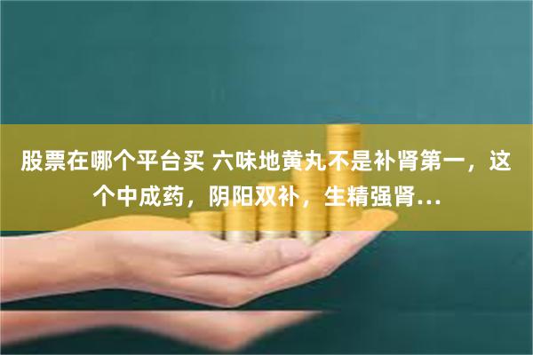 股票在哪个平台买 六味地黄丸不是补肾第一，这个中成药，阴阳双补，生精强肾…