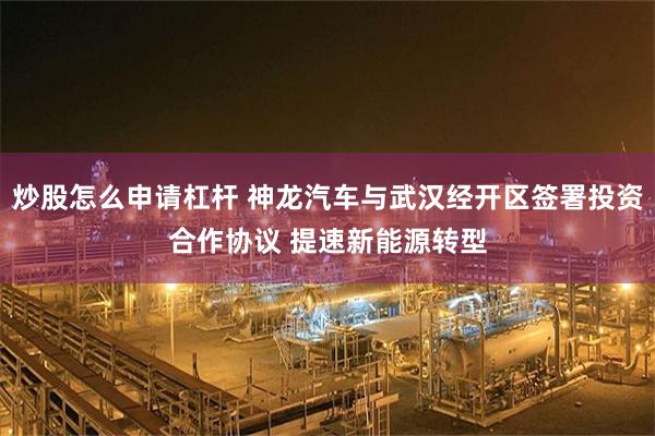 炒股怎么申请杠杆 神龙汽车与武汉经开区签署投资合作协议 提速新能源转型