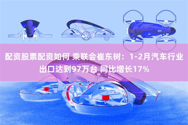 配资股票配资如何 乘联会崔东树：1-2月汽车行业出口达到97万台 同比增长17%