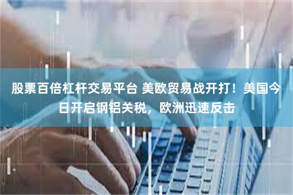 股票百倍杠杆交易平台 美欧贸易战开打！美国今日开启钢铝关税，欧洲迅速反击