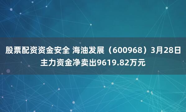 股票配资资金安全 海油发展（600968）3月28日主力资金净卖出9619.82万元