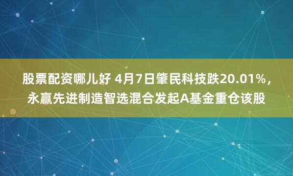 股票配资哪儿好 4月7日肇民科技跌20.01%，永赢先进制造智选混合发起A基金重仓该股