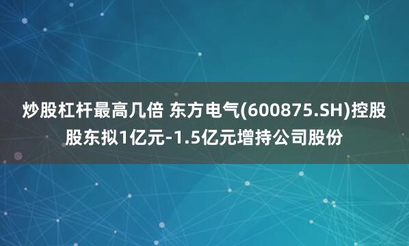 炒股杠杆最高几倍 东方电气(600875.SH)控股股东拟1亿元-1.5亿元增持公司股份