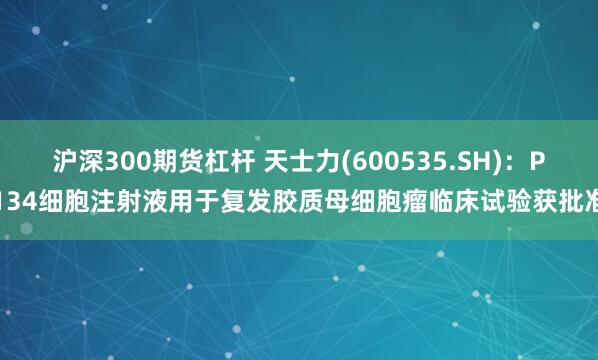 沪深300期货杠杆 天士力(600535.SH)：P134细胞注射液用于复发胶质母细胞瘤临床试验获批准
