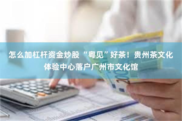 怎么加杠杆资金炒股 “粤见”好茶！贵州茶文化体验中心落户广州市文化馆