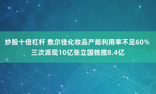 炒股十倍杠杆 敷尔佳化妆品产能利用率不足60% 三次派现10亿张立国独揽8.4亿