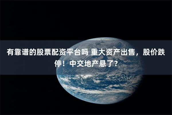 有靠谱的股票配资平台吗 重大资产出售，股价跌停！中交地产悬了？