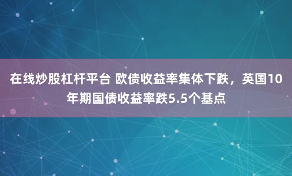 在线炒股杠杆平台 欧债收益率集体下跌，英国10年期国债收益率跌5.5个基点