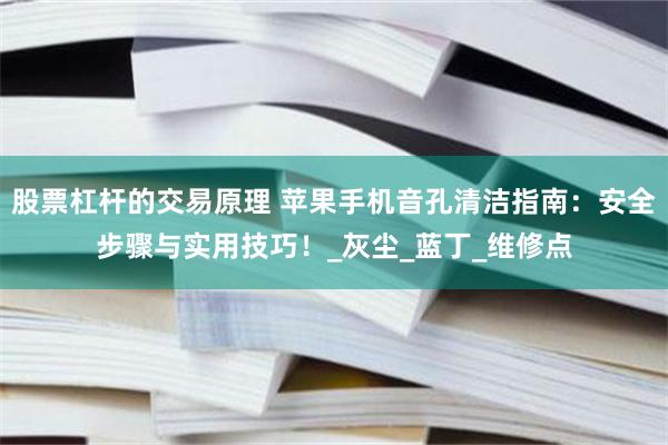 股票杠杆的交易原理 苹果手机音孔清洁指南：安全步骤与实用技巧！_灰尘_蓝丁_维修点