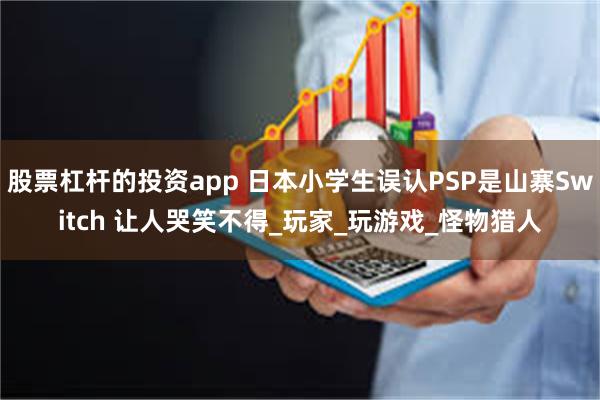 股票杠杆的投资app 日本小学生误认PSP是山寨Switch 让人哭笑不得_玩家_玩游戏_怪物猎人