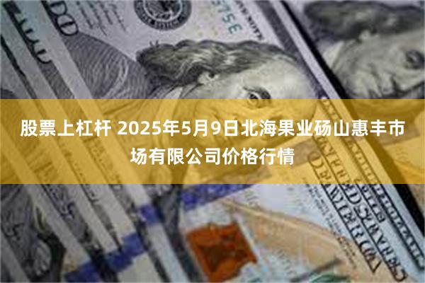 股票上杠杆 2025年5月9日北海果业砀山惠丰市场有限公司价格行情