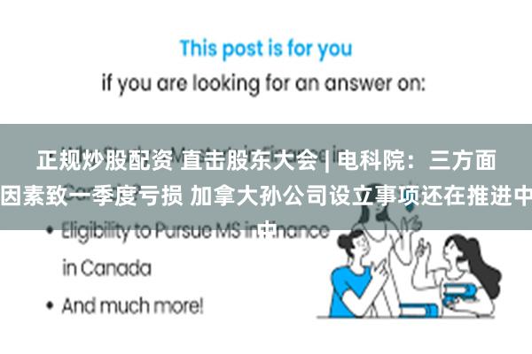 正规炒股配资 直击股东大会 | 电科院：三方面因素致一季度亏损 加拿大孙公司设立事项还在推进中