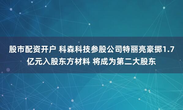 股市配资开户 科森科技参股公司特丽亮豪掷1.7亿元入股东方材料 将成为第二大股东