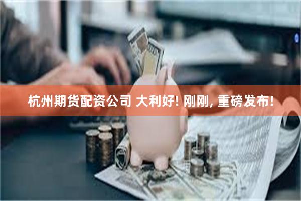 杭州期货配资公司 大利好! 刚刚, 重磅发布!