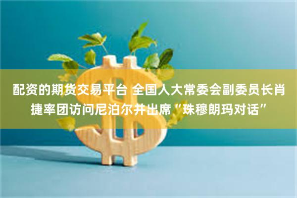 配资的期货交易平台 全国人大常委会副委员长肖捷率团访问尼泊尔并出席“珠穆朗玛对话”