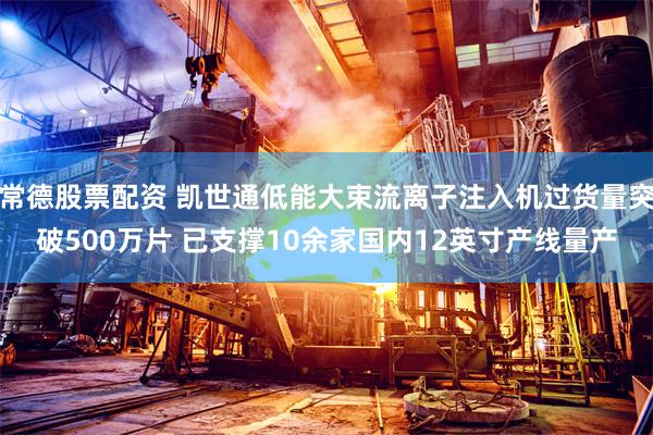 常德股票配资 凯世通低能大束流离子注入机过货量突破500万片 已支撑10余家国内12英寸产线量产