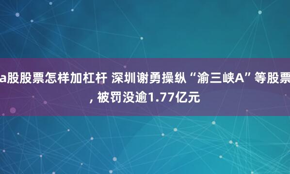 a股股票怎样加杠杆 深圳谢勇操纵“渝三峡A”等股票, 被罚没逾1.77亿元